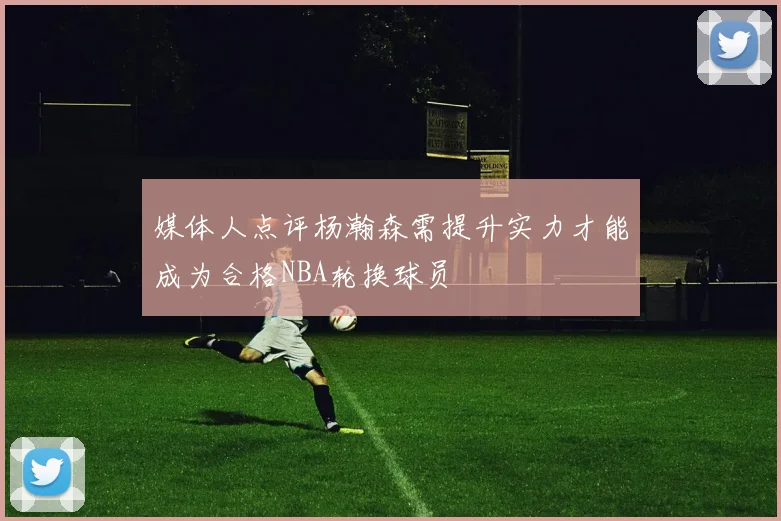 媒体人点评杨瀚森需提升实力才能成为合格NBA轮换球员