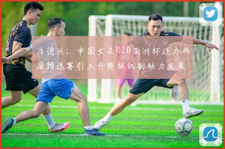 马德兴：中国女足U20亚洲杯连办两届预选赛引入升降级机制助力发展