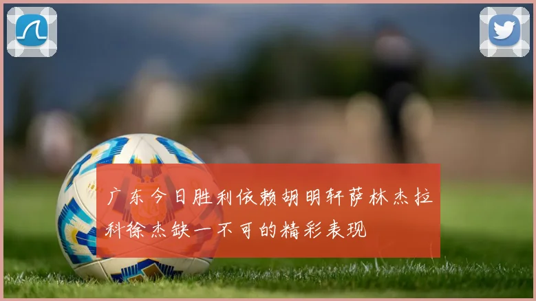 广东今日胜利依赖胡明轩萨林杰拉科徐杰缺一不可的精彩表现