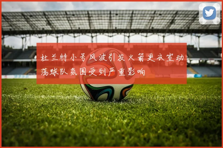 杜兰特小号风波引发火箭更衣室动荡球队氛围受到严重影响