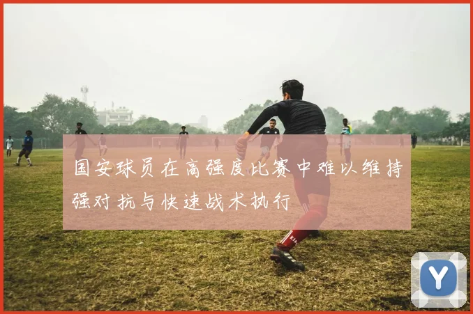 国安球员在高强度比赛中难以维持强对抗与快速战术执行