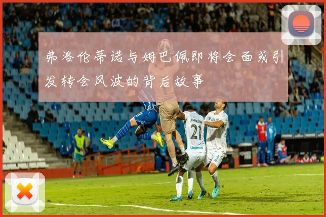 弗洛伦蒂诺与姆巴佩即将会面或引发转会风波的背后故事