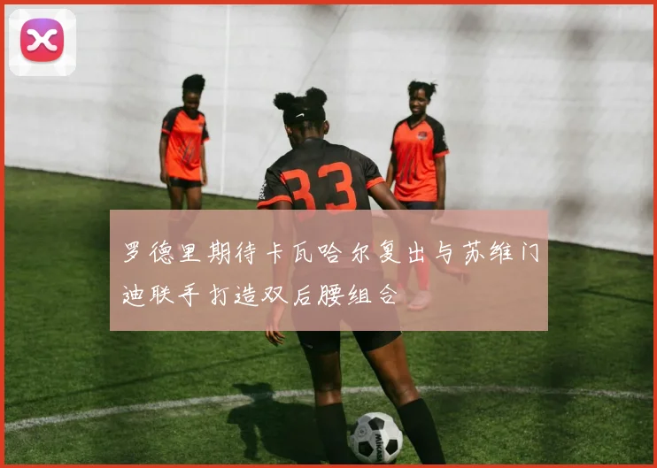 罗德里期待卡瓦哈尔复出与苏维门迪联手打造双后腰组合