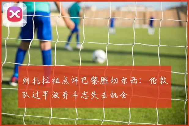 利扎拉祖点评巴黎胜切尔西：伦敦队过早放弃斗志失去机会