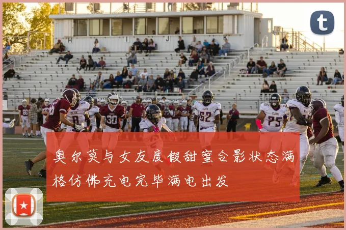 奥尔莫与女友度假甜蜜合影状态满格仿佛充电完毕满电出发