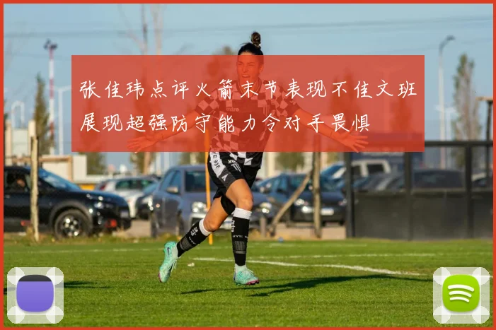 张佳玮点评火箭末节表现不佳文班展现超强防守能力令对手畏惧