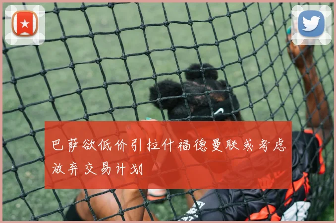 巴萨欲低价引拉什福德曼联或考虑放弃交易计划