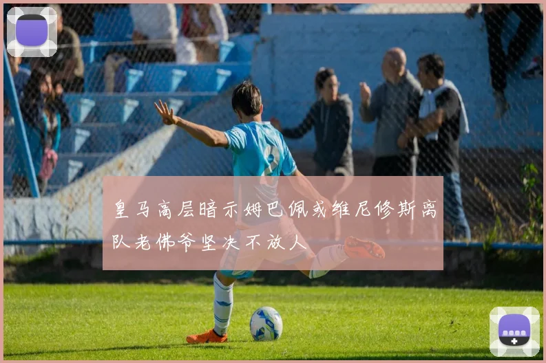 皇马高层暗示姆巴佩或维尼修斯离队老佛爷坚决不放人