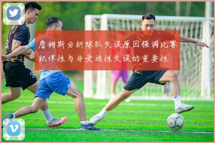 詹姆斯分析球队失误原因强调比赛纪律性与非受迫性失误的重要性