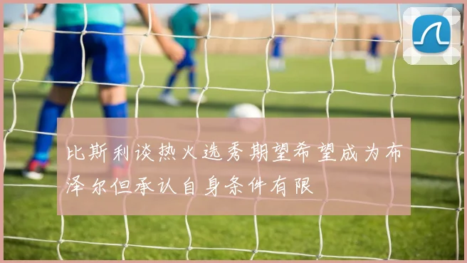 比斯利谈热火选秀期望希望成为布泽尔但承认自身条件有限