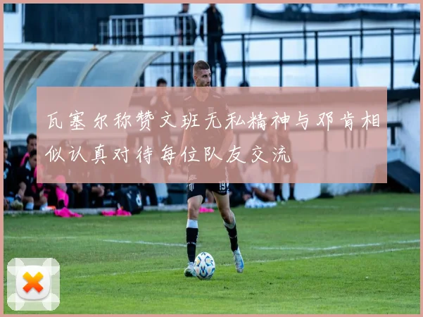 瓦塞尔称赞文班无私精神与邓肯相似认真对待每位队友交流