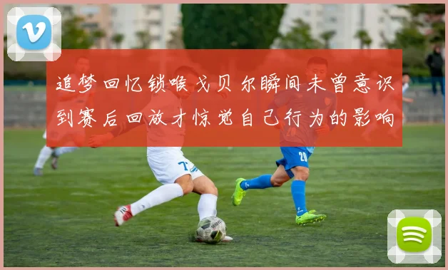 追梦回忆锁喉戈贝尔瞬间未曾意识到赛后回放才惊觉自己行为的影响