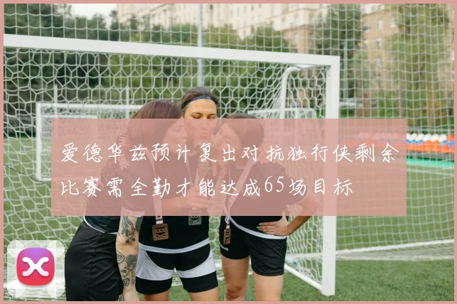 爱德华兹预计复出对抗独行侠剩余比赛需全勤才能达成65场目标