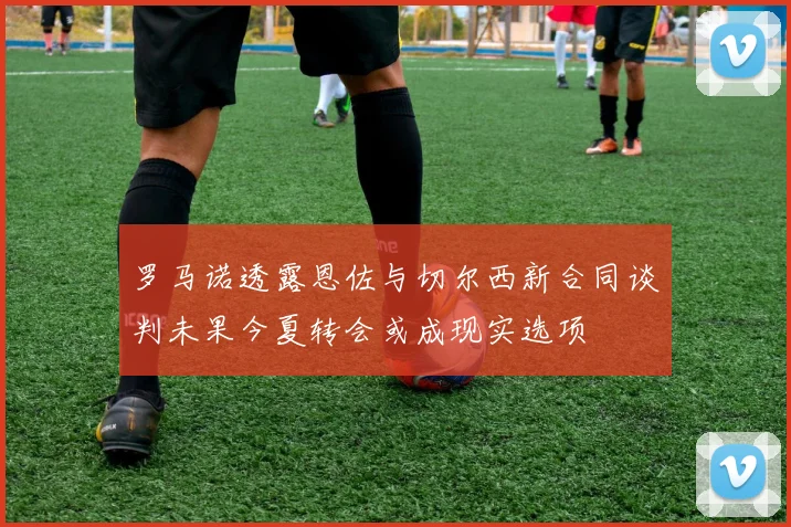 罗马诺透露恩佐与切尔西新合同谈判未果今夏转会或成现实选项