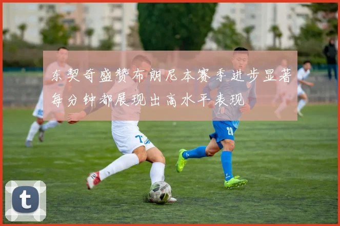 东契奇盛赞布朗尼本赛季进步显著每分钟都展现出高水平表现