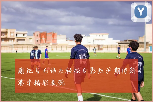 蒯纪与毛伟杰轻松合影归沪期待新赛季精彩表现