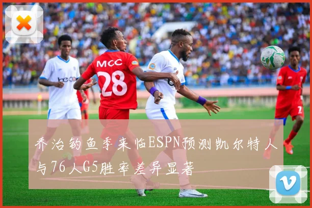 乔治钓鱼季来临ESPN预测凯尔特人与76人G5胜率差异显著
