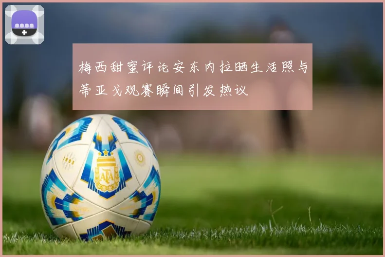 梅西甜蜜评论安东内拉晒生活照与蒂亚戈观赛瞬间引发热议